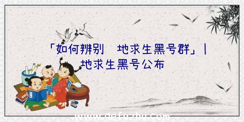 「如何辨别绝地求生黑号群」|绝地求生黑号公布